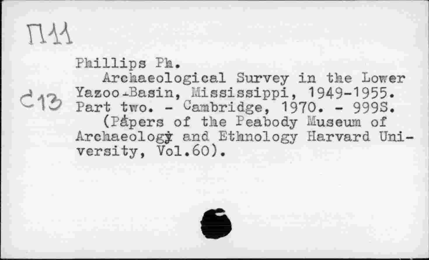 ﻿Phillips Ph.
Archaeological Survey in the Lower Yazoo-Basin, Mississippi, 1949-1955. Part two. - Cambridge, 1970. - 999S.
(Pâpers of the Peabody Museum of Archaeology and Ethnology Harvard Uni versity, V0I.6O).